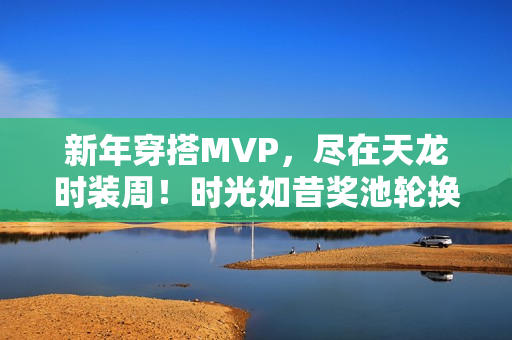 新年穿搭MVP,尽在天龙时装周!时光如昔奖池轮换,快来获取新年战袍吧 新年穿搭MVP,尽在天龙时装周!时光如昔奖池轮换,快来获取新年战袍吧