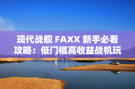 现代战舰 FAXX 新手必看攻略:低门槛高收益战机玩法解析 现代战舰 FAXX 新手必看攻略:低门槛高收益战机玩法解析