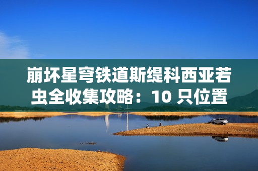 崩坏星穹铁道斯缇科西亚若虫全收集攻略：10 只位置一网打尽