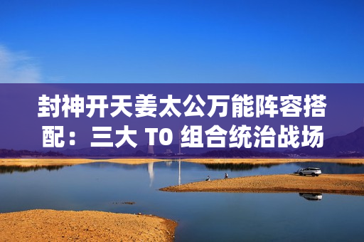 封神开天姜太公万能阵容搭配:三大 T0 组合统治战场 封神开天姜太公万能阵容搭配:三大 T0 组合统治战场