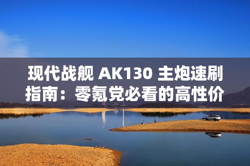 现代战舰 AK130 主炮速刷指南：零氪党必看的高性价比攻略