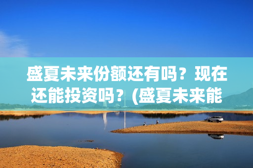盛夏未来份额还有吗？现在还能投资吗？(盛夏未来能投吗)