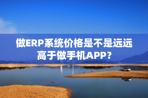 做ERP系统价格是不是远远高于做手机APP？