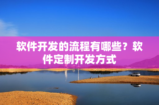 软件开发的流程有哪些?软件定制开发方式 软件开发的流程有哪些?软件定制开发方式