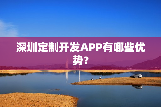 深圳定制开发APP有哪些优势? 深圳定制开发APP有哪些优势?