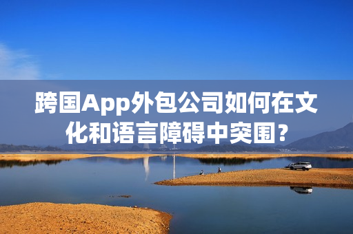 跨国App外包公司如何在文化和语言障碍中突围？