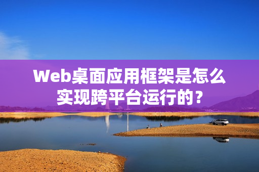 Web桌面应用框架是怎么实现跨平台运行的？