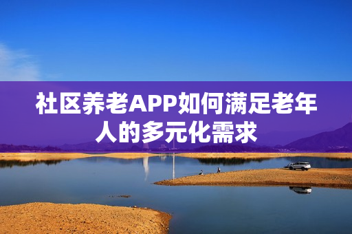 社区养老APP如何满足老年人的多元化需求 社区养老APP如何满足老年人的多元化需求