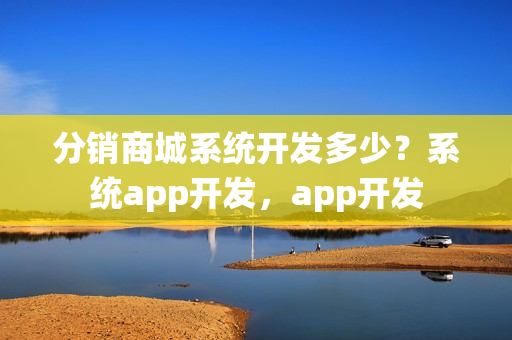 分销商城系统开发多少？系统app开发，app开发