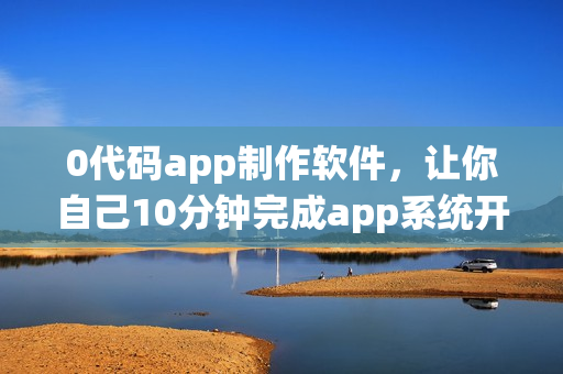 0代码app制作软件，让你自己10分钟完成app系统开发
