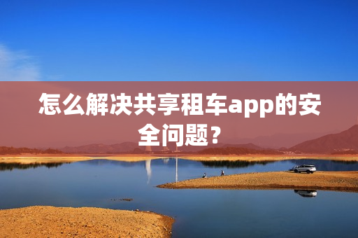 怎么解决共享租车app的安全问题？