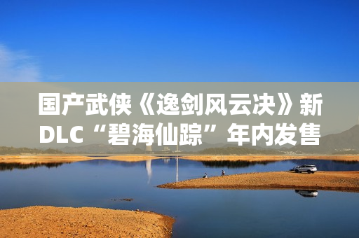 国产武侠《逸剑风云决》新DLC“碧海仙踪”年内发售 国产武侠《逸剑风云决》新DLC“碧海仙踪”年内发售