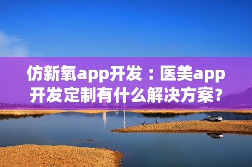 仿新氧app开发︰医美app开发定制有什么解决方案？