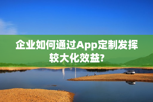 企业如何通过App定制发挥较大化效益? 企业如何通过App定制发挥较大化效益?