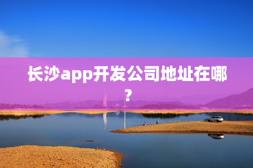 长沙app开发公司地址在哪? 长沙app开发公司地址在哪?