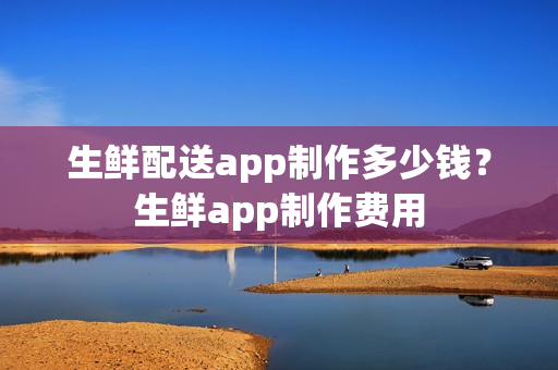 生鲜配送app制作多少钱？生鲜app制作费用