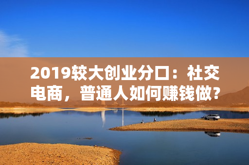 2019较大创业分口：社交电商，普通人如何赚钱做？