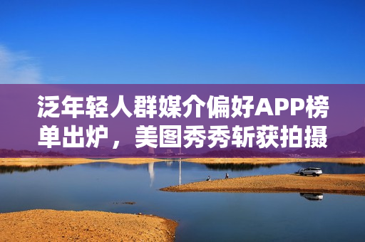 泛年轻人群媒介偏好APP榜单出炉，美图秀秀斩获拍摄美化赛道*