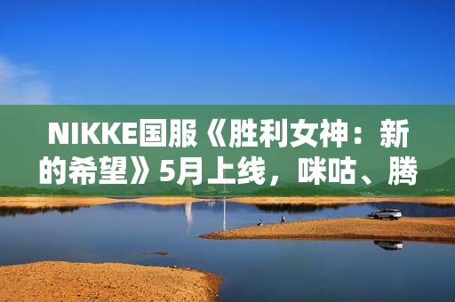 NIKKE国服《胜利女神：新的希望》5月上线，咪咕、腾讯联合运营