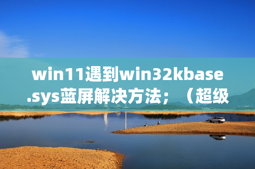 win11遇到win32kbase.sys蓝屏解决方法；（超级详细，不懂的请私信up主）