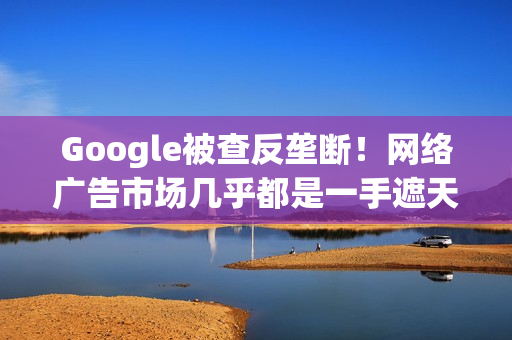 Google被查反垄断！网络广告市场几乎都是一手遮天