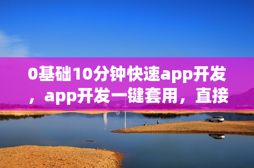 0基础10分钟快速app开发，app开发一键套用，直接生成原生app软件