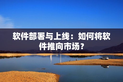 软件部署与上线：如何将软件推向市场？