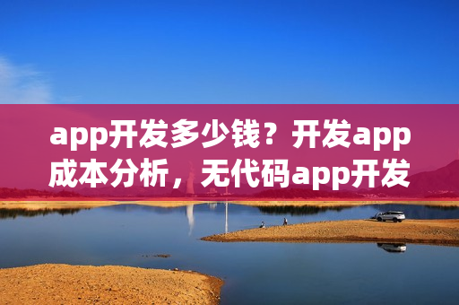 app开发多少钱?开发app成本分析,无代码app开发软件推荐 app开发多少钱?开发app成本分析,无代码app开发软件推荐