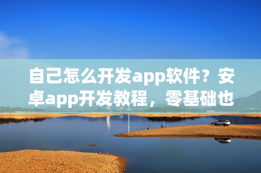 自己怎么开发app软件?安卓app开发教程,零基础也能制作app 自己怎么开发app软件?安卓app开发教程,零基础也能制作app
