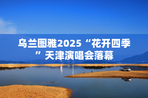乌兰图雅2025“花开四季”天津演唱会落幕 乌兰图雅2025“花开四季”天津演唱会落幕