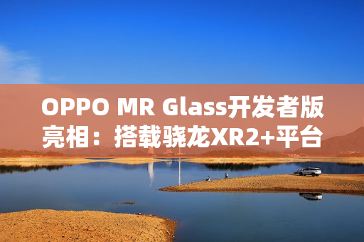 OPPO MR Glass开发者版亮相：搭载骁龙XR2+平台，赋能XR联合创新