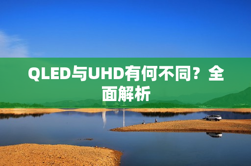 QLED与UHD有何不同?全面解析 QLED与UHD有何不同?全面解析