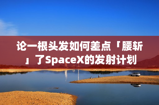 论一根头发如何差点「腰斩」了SpaceX的发射计划 论一根头发如何差点「腰斩」了SpaceX的发射计划
