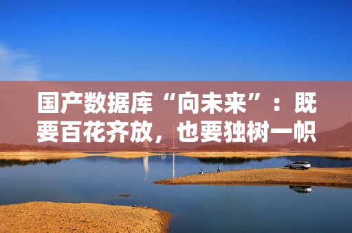国产数据库“向未来”:既要百花齐放,也要独树一帜 国产数据库“向未来”:既要百花齐放,也要独树一帜