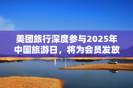 美团旅行深度参与2025年中国旅游日，将为会员发放五一出游等系列权益