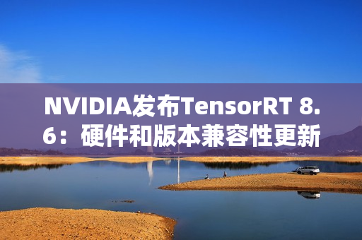 NVIDIA发布TensorRT 8.6：硬件和版本兼容性更新，性能和控制增强