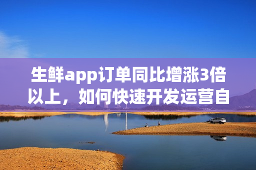 生鲜app订单同比增涨3倍以上，如何快速开发运营自己的生鲜超市app？