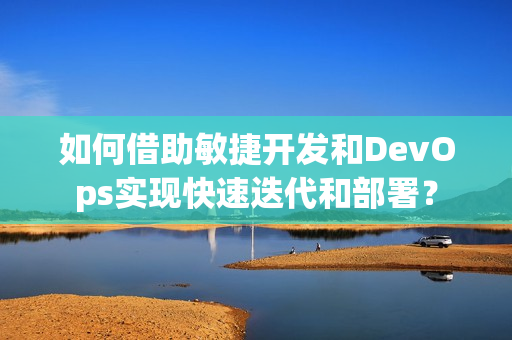 如何借助敏捷开发和DevOps实现快速迭代和部署？
