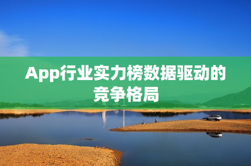 App行业实力榜数据驱动的竞争格局 App行业实力榜数据驱动的竞争格局