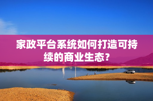 家政平台系统如何打造可持续的商业生态？
