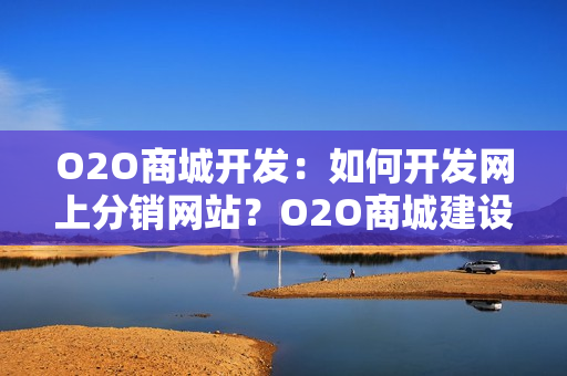O2O商城开发：如何开发网上分销网站？O2O商城建设方案全解析