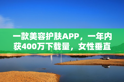 一款美容护肤APP，一年内获400万下载量，女性垂直社区怎么做？