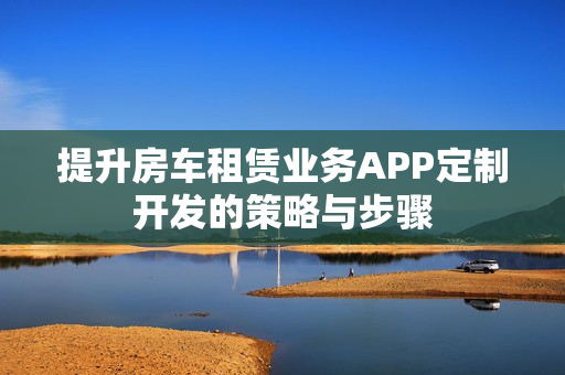 提升房车租赁业务APP定制开发的策略与步骤
