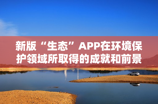 新版“生态”APP在环境保护领域所取得的成就和前景 新版“生态”APP在环境保护领域所取得的成就和前景