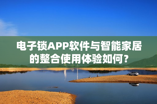 电子锁APP软件与智能家居的整合使用体验如何? 电子锁APP软件与智能家居的整合使用体验如何?