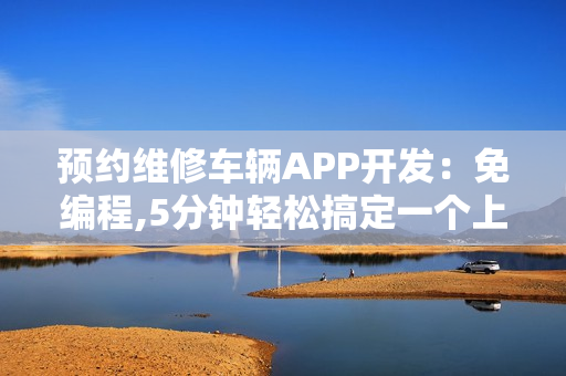 预约维修车辆APP开发：免编程,5分钟轻松搞定一个上门修车APP
