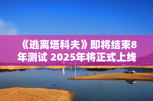 《逃离塔科夫》即将结束8年测试 2025年将正式上线 《逃离塔科夫》即将结束8年测试 2025年将正式上线