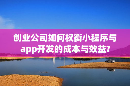 创业公司如何权衡小程序与app开发的成本与效益? 创业公司如何权衡小程序与app开发的成本与效益?