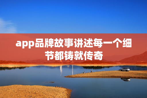 app品牌故事讲述每一个细节都铸就传奇 app品牌故事讲述每一个细节都铸就传奇