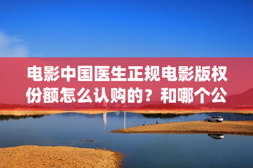 电影中国医生正规电影版权份额怎么认购的？和哪个公司对接的？(电影中国医生2021)